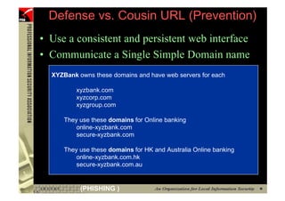 Defense vs. Cousin URL (Prevention)
     • Use a consistent and persistent web interface
     • Communicate a Single Simple Domain name
       XYZBank owns these domains and have web servers for each

               xyzbank.com
               xyzcorp.com
               xyzgroup.com

           They use these domains for Online banking
               online-xyzbank.com
               secure-xyzbank.com

           They use these domains for HK and Australia Online banking
               online-xyzbank.com.hk
               secure-xyzbank.com.au


42              (PHISHING )
 