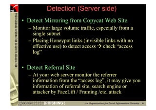 Detection (Server side)
     • Detect Mirroring from Copycat Web Site
       – Monitor large volume traffic, especially from a
         single subnet
       – Placing Honeypot links (invisible links with no
         effective use) to detect access check “access
         log”

     • Detect Referral Site
       – At your web server monitor the referrer
         information from the “access log”, it may give you
         information of referral site, search engine or
         attacker by FaceLift / Framing /etc. attack

45            (PHISHING )
 