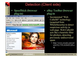 Detection (Client side)
     • SpoofStick (browser   • eBay Toolbar (browser
       plug-in)                plug-in
                               – Incorporated “Web
                                 CallerID” technology
                                 (acquired from
                                 WholeSecurity) to detect
                                 suspicious activity in
                                 web page. Web CallerID
                                 acts like a heuristic filter
                                 for phishers, detecting
                                 previously undiscovered
                                 spam
                                   • http://www.eweek.com/art
                                     icle2/0,1759,1636422,00.a
                                     sp


48            (PHISHING )
 