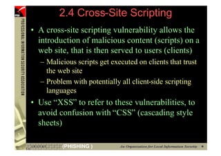 2.4 Cross-Site Scripting
     • A cross-site scripting vulnerability allows the
       introduction of malicious content (scripts) on a
       web site, that is then served to users (clients)
       – Malicious scripts get executed on clients that trust
         the web site
       – Problem with potentially all client-side scripting
         languages
     • Use “XSS” to refer to these vulnerabilities, to
       avoid confusion with “CSS” (cascading style
       sheets)

51            (PHISHING )
 