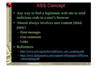 XSS Concept
     • Any way to fool a legitimate web site to send
       malicious code to a user’s browser
     • Almost always involves user content (third
       party)
       – Error messages
       – User comments
       – Links
     • References
       – http://www.cert.org/archive/pdf/cross_site_scripting.pdf
       – http://www.spidynamics.com/support/whitepapers/SPIcross
         -sitescripting.pdf
52            (PHISHING )
 