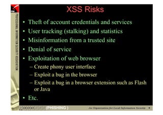 XSS Risks
     •   Theft of account credentials and services
     •   User tracking (stalking) and statistics
     •   Misinformation from a trusted site
     •   Denial of service
     •   Exploitation of web browser
         – Create phony user interface
         – Exploit a bug in the browser
         – Exploit a bug in a browser extension such as Flash
           or Java
     • Etc.
54              (PHISHING )
 
