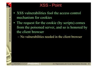 XSS - Point
     • XSS vulnerabilities fool the access control
       mechanism for cookies
     • The request for the cookie (by scripts) comes
       from the poisoned server, and so is honored by
       the client browser
       – No vulnerabilities needed in the client browser




57            (PHISHING )
 