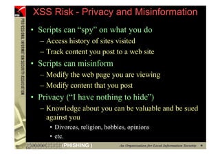 XSS Risk - Privacy and Misinformation
     • Scripts can “spy” on what you do
       – Access history of sites visited
       – Track content you post to a web site
     • Scripts can misinform
       – Modify the web page you are viewing
       – Modify content that you post
     • Privacy (“I have nothing to hide”)
       – Knowledge about you can be valuable and be sued
         against you
          • Divorces, religion, hobbies, opinions
          • etc.
58            (PHISHING )
 