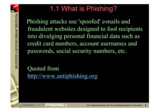 1.1 What is Phishing?
    Phishing attacks use 'spoofed' e-mails and
    fraudulent websites designed to fool recipients
    into divulging personal financial data such as
    credit card numbers, account usernames and
    passwords, social security numbers, etc.

    Quoted from
    http://www.antiphishing.org



6          (PHISHING )
 