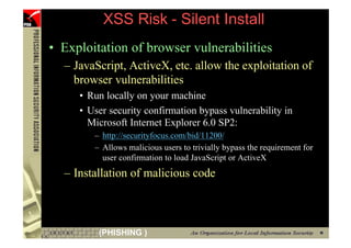 XSS Risk - Silent Install
     • Exploitation of browser vulnerabilities
       – JavaScript, ActiveX, etc. allow the exploitation of
         browser vulnerabilities
          • Run locally on your machine
          • User security confirmation bypass vulnerability in
            Microsoft Internet Explorer 6.0 SP2:
             – http://securityfocus.com/bid/11200/
             – Allows malicious users to trivially bypass the requirement for
               user confirmation to load JavaScript or ActiveX
       – Installation of malicious code



62            (PHISHING )
 