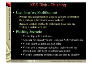XSS Risk - Phishing
     • User Interface Modifications
       – Present fake authentication dialogs, capture information
         then perhaps redirect user to real web site
       – Replace location toolbar to make user think they are
         visiting a certain web site
     • Phishing Scenario
          • Victim logs into a web site
          • Attacker has spread “mines” using an XSS vulnerability
          • Victim stumbles upon an XSS mine
          • Victim gets a message saying that their session has
            expired, and they need to authenticate again
          • Victim’s username and password are sent to attacker

63             (PHISHING )
 