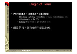 Origin of Term

    • Phreaking + Fishing = Phishing
         • Phreaking: exploiting vulnerability of phone system to make calls
           without paying in the 70’s
         • Fishing : Use of bait to get target on hook


    •




7             (PHISHING )
 
