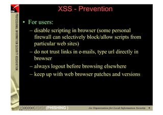XSS - Prevention
     • For users:
       – disable scripting in browser (some personal
         firewall can selectively block/allow scripts from
         particular web sites)
       – do not trust links in e-mails, type url directly in
         browser
       – always logout before browsing elsewhere
       – keep up with web browser patches and versions




75            (PHISHING )
 