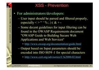 XSS - Prevention
     • For administrators/developers:
       – User input should be parsed and filtered properly,
         especially < > “ ‘ % ; ) ( & + -
       – Some decent guidelines for input filtering can be
         found in the OWASP Requirements document
         "OWASP Guide to Building Secure Web
         Applications and Web Services“
          • http://www.owasp.org/documentation/guide.html
       – Output based on Input parameters should be
         encoded into ISO 8859 -1 for special characters
          • http://www.cert.org/advisories/CA-2000-02.html

76            (PHISHING )
 