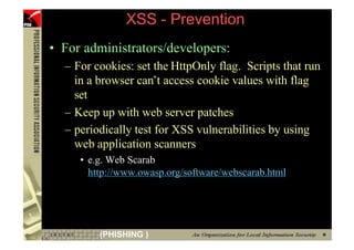 XSS - Prevention
     • For administrators/developers:
       – For cookies: set the HttpOnly flag. Scripts that run
         in a browser can’t access cookie values with flag
         set
       – Keep up with web server patches
       – periodically test for XSS vulnerabilities by using
         web application scanners
          • e.g. Web Scarab
            http://www.owasp.org/software/webscarab.html




77            (PHISHING )
 