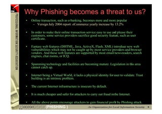 Why Phishing becomes a threat to us?
    •   Online transaction, such as e-banking, becomes more and more popular
         – Versign July 2004 report: eCommerce yearly increase by 13.2%

    •   In order to make their online transaction service easy to use an please their
                                                                        d
        customers, some service providers sacrifice good security feature, such as user
        certificate.

    •   Fantasy web features (DHTML, Java, ActiveX, Flash, XML) introduce new web
        vulnerabilities which may not be caught up by most service providers and browser
        vendors. And these web features are supported by most email/newsreaders, search
        engines, chat rooms, or ICQ.

    •   Spamming technology and facilities are becoming mature. Legislation in this area
        cannot catch up.

    •   Internet being a Virtual World, it lacks a physical identity for user to validate. Trust
        building is an intrinsic problem.

    •   The current Internet infrastructure is insecure by default.

    •   It is much cheaper and safer for attackers to carry out fraud in the Internet.

    •   All the above points encourage attackers to gain financial profit by Phishing attack.
8                  (PHISHING )
 
