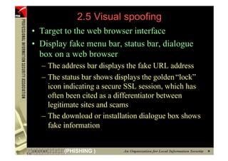 2.5 Visual spoofing
     • Target to the web browser interface
     • Display fake menu bar, status bar, dialogue
       box on a web browser
       – The address bar displays the fake URL address
       – The status bar shows displays the golden “lock”
         icon indicating a secure SSL session, which has
         often been cited as a differentiator between
         legitimate sites and scams
       – The download or installation dialogue box shows
         fake information


80            (PHISHING )
 
