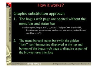 How it works?
     Graphic substitution approach
     1. The bogus web page are opened without the
        menu bar and status bar
           window.open(“bogus.htm", "_blank", "height=700, width=683,
               location=no, menubar=no, toolbar=no, status=no, resizable=no,
               scrollbars=no");


     2. The menu bar and status bar (with the golden
        “lock” icon) images are displayed at the top and
        bottom of the bogus web page to disguise as part of
        the browser user interface


81              (PHISHING )
 