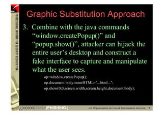 Graphic Substitution Approach
     3. Combine with the java commands
        “window.createPopup()” and
        “popup.show()”, attacker can hijack the
        entire user’s desktop and construct a
        fake interface to capture and manipulate
        what the user sees.
            op=window.createPopup();
            op.document.body.innerHTML="...html...";
            op.show(0,0,screen.width,screen.height,document.body);




83           (PHISHING )
 