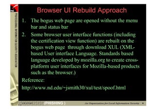 Browser UI Rebuild Approach
     1. The bogus web page are opened without the menu
          bar and status bar
     2. Some browser user interface functions (including
          the certification view function) are rebuilt on the
          bogus web page through download XUL (XML-
          based User interface Language. Standards based
          language developed by mozilla.org to create cross-
          platform user interfaces for Mozilla-based products
          such as the browser.)
     Reference:
     http://www.nd.edu/~jsmith30/xul/test/spoof.html

84             (PHISHING )
 