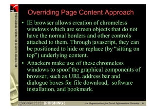 Overriding Page Content Approach
     • IE browser allows creation of chromeless
       windows which are screen objects that do not
       have the normal borders and other controls
       attached to them. Through javascript, they can
       be positioned to hide or replace (by “sitting on
       top”) underlying content.
     • Attackers make use of these chromeless
       windows to spoof the graphical components of
       browser, such as URL address bar and
       dialogue boxes for file download, software
       installation, and bookmark.

86            (PHISHING )
 
