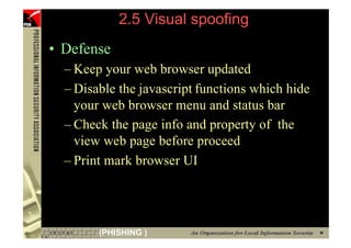 2.5 Visual spoofing
     • Defense
       – Keep your web browser updated
       – Disable the javascript functions which hide
         your web browser menu and status bar
       – Check the page info and property of the
         view web page before proceed
       – Print mark browser UI




87           (PHISHING )
 