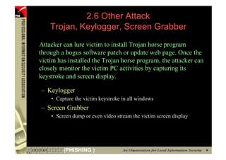 2.6 Other Attack
         Trojan, Keylogger, Screen Grabber
     Attacker can lure victim to install Trojan horse program
     through a bogus software patch or update web page. Once the
     victim has installed the Trojan horse program, the attacker can
     closely monitor the victim PC activities by capturing its
     keystroke and screen display.

     – Keylogger
         • Capture the victim keystroke in all windows
     – Screen Grabber
         • Screen dump or even video stream the victim screen display




89            (PHISHING )
 