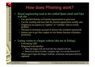 How does Phishing work?
    • Social engineering used in the crafted Spam email and Fake
      web site
       – Use spoofed identity (of trusted organization) to gain trust
       – Use the wording and tune that the trusted organization usually uses
       – Emphasize an urgency to “update” or “validate” data to rectify
         problem
       – Threaten to terminate account or process the mistaken transaction
       – Inform user to get free coupon or win lottery because of product
         promotion

    • Luring victim to a bogus website (the net in fishing)
       – Convincing URL
       – Disguised web interface
           • Make the bogus web site look like the original web site.
           • Detail level down to fonts, company logo, or even the browser UI
       – When users login the bogus website, username and password are
         captured.

9              (PHISHING )
 