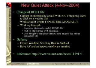 New Quiet Attack (4-Nov-2004)
     • Change of HOST file
       – Capture online banking details WITHOUT requiring users
         to click on a website link
       – Works even if USER TYPE IN URL MANUALLY
       – Working Principle
          • Execution of trojan to modify HOSTS file
          • HOSTS file override DNS resolution
          • User brought to malicious site next time he go to that online
            transaction site.
     • Defense
       – Ensure Windows Scripting Host is disabled
       – Have AV and antispyware software installed

     • Reference: http://www.vnunet.com/news/1159171

92             (PHISHING )
 
