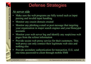 Defense Strategies
     At server side
     • Make sure the web programs are fully tested such as input
       parsing and invalid input handling
     • Monitor any cousin domain created
     • Monitor any phishing e-mail or post message that targeting
       your organization in major search engines and your Honeypot
       accounts
     • Monitor your web server log and identify any suspicious web
       pages from the referer information
     • Provide secure web proxy service for their customers. This
       web proxy can only connect their legitimate web sites and
       nothing else
     • Provide secondary authentication for transaction. E.G. send
       one-time password to client through mobile SMS

94              (PHISHING )
 