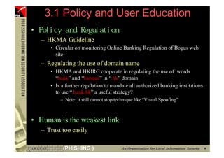 3.1 Policy and User Education
     •
         – HKMA Guideline
            • Circular on monitoring Online Banking Regulation of Bogus web
              site
         – Regulating the use of domain name
            • HKMA and HKIRC cooperate in regulating the use of words
              “bank” and “banque” in “.hk” domain
            • Is a further regulation to mandate all authorized banking institutions
              to use “.bank.hk” a useful strategy?
                – Note: it still cannot stop technique like “Visual Spoofing”



     • Human is the weakest link
         – Trust too easily

98               (PHISHING )
 