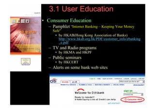3.1 User Education
     • Consumer Education
       – Pamphlet “Internet Banking – Keeping Your Money
         Safe”
          • by HKAB(Hong Kong Association of Banks)
             http://www.hkab.org.hk/PDF/customer_info/ebanking
             _e.pdf
       – TV and Radio programs
           • by HKMA and HKPF
       – Public seminars
           • by HKCERT
       – Alerts on some bank web sites




99   (PHISHING )
 