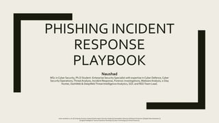 PHISHING INCIDENT
RESPONSE
PLAYBOOK
Naushad
MSc in Cyber Security, Ph.D Student -Enterprise Security Specialist with expertise in Cyber Defence, Cyber
SecurityOperations,ThreatAnalysis, Incident Response, Forensic investigations, Malware Analysis, 0-Day
Hunter, DarkWeb & DeepWebThreat Intelligence Analytics, SOC and REDTeam Lead.
www.naushad.co.uk | || Computer Forensic Analyst || Information Security Analyst || Vulnerability Detective || Network Examiner || Digital Data Interpreter ||
|| Digital Intelligence Tactical Solutions Developer || Cyber Criminology || Criminal Science ||
 