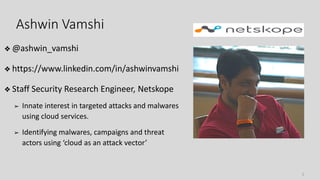 ❖ @ashwin_vamshi
❖ https://www.linkedin.com/in/ashwinvamshi
❖ Staff Security Research Engineer, Netskope
➢ Innate interest in targeted attacks and malwares
using cloud services.
➢ Identifying malwares, campaigns and threat
actors using ‘cloud as an attack vector’
Ashwin Vamshi
2
 