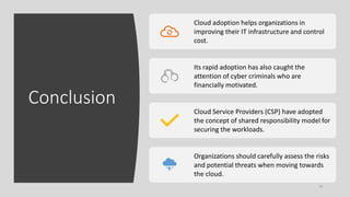 Conclusion
30
Cloud adoption helps organizations in
improving their IT infrastructure and control
cost.
Its rapid adoption has also caught the
attention of cyber criminals who are
financially motivated.
Cloud Service Providers (CSP) have adopted
the concept of shared responsibility model for
securing the workloads.
Organizations should carefully assess the risks
and potential threats when moving towards
the cloud.
 