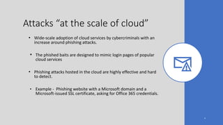 Attacks “at the scale of cloud”
• Wide-scale adoption of cloud services by cybercriminals with an
increase around phishing attacks.
• The phished baits are designed to mimic login pages of popular
cloud services
• Phishing attacks hosted in the cloud are highly effective and hard
to detect.
• Example - Phishing website with a Microsoft domain and a
Microsoft-issued SSL certificate, asking for Office 365 credentials.
4
 