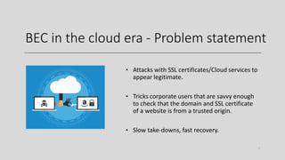 BEC in the cloud era - Problem statement
• Attacks with SSL certificates/Cloud services to
appear legitimate.
• Tricks corporate users that are savvy enough
to check that the domain and SSL certificate
of a website is from a trusted origin.
• Slow take-downs, fast recovery.
6
 