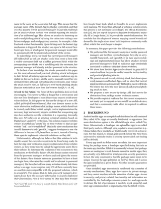 name is the same as the associated full app. This means that the
package name of the Instant App is attacker-controlled, and that
it is thus possible to trick password managers to auto-fill credentials
for an attacker-chosen website even without requiring the installa-
tion of an additional app. This allows an attacker to bootstrap an
end-to-end phishing attack by luring the victim into visiting a ma-
licious webpage: such webpage may contain, for example, a fake
Facebook-related functionality. Upon clicking on it, the Instant App
mechanism is triggered, the attacker can spoof a full-screen Face-
book login form, at which point the password manager would offer
to automatically fill the credentials on behalf of the victim.
To make things worse, we found that current password managers
fill hidden fields as well. An attacker could thus create a form with
a visible username field but a hidden password field: while the
unsuspecting user thinks she is autofilling only the username, her
password manager will silently leak her password to the attacker.
To the best of our knowledge, the attacks presented in this paper
are the most advanced and practical phishing attack techniques
to date. In fact, all existing approaches assume a malicious app in-
stalled on the user’s device, ask the user to manually insert her cre-
dentials (which although not technically problematic, may reduce
the attack success rate), or fall back to web-based phishing attacks
(that are noticeable at least from the browser bar) [8, 9, 18, 38].
A look to the future. The future of these problems does not look
encouraging. The current API has a design that is error-prone and
does not force developers to take all necessary steps to avoid severe
vulnerabilities. In this paper we discuss the design of a new API,
called getVerifiedDomainNames(), that uses domain names as the
main abstraction level (instead of package names, which should not
be trusted), and it hides behind a single, central implementation the
necessary logic and security steps to establish that a requesting app
does have authority over the credentials it is requesting. Internally,
this new API relies on an existing technical solution based on
Digital Asset Links [19] verification. This solution requires websites
owners to publish an “assets” file on their website so that an app-
website “link” can be established.1 This is the same mechanism that
Autofill Framework and OpenYOLO suggest developers to use: the
difference is that our API forces them to use it, instead of leaving
them open to implement vulnerable solutions—as they did.
Unfortunately, although we believe that this solution is tech-
nically sound, the current ecosystem is far from being ready. In
fact, the App Link Verification requires collaboration from websites
owners, as they would need to upload the appropriate assets file to
their website. To determine the readiness of the ecosystem to this
mechanism, we first built a dataset of 8,821 domain names extracted
from the password managers we have analyzed (given the source
of this dataset, these domain names are guaranteed to have at least
one login form, otherwise they would not be relevant to password
managers). We then checked how many websites already link them-
selves to an app: to our surprise, only 178 of them currently have
an assetlinks.json compatible with the proposed solution, which
is around 2%. This means that, to date, password managers deve-
lopers do not have the necessary information to securely implement
their functionality, even if they wanted to. One may then wonder
1Such “assets” file needs to be placed at a specific location: https://domain.name/.well-
known/assetlinks.json
how Google Smart Lock, which we found to be secure, implements
such mapping. We found that, although a technical solution exists,
this process is not automatic: according to the official documenta-
tion [25], the last step of the process requires developers to manu-
ally fill a Google Form [28] to provide the needed information. We
conclude that the adoption of a secure mapping cannot be easily ad-
dressed by the single actors alone, but it requires a community-wide
effort, which this work hopes to inspire.
In summary, this paper provides the following contributions:
• We performed the first security analysis of mobile password
managers and the three core technologies they rely on: a11y,
Autofill Framework, and OpenYOLO; we have uncovered de-
sign and implementation issues that allow attackers to trick
password managers to leak to malicious apps credentials
associated to arbitrary attacker-chosen websites;
• We show how Instant Apps can be abused to gain full UI
control and how they can be used to lower the bar for stealthy
and practical phishing attacks;
• We present an end-to-end phishing attack that abuses pass-
word managers and Instant Apps, and we show that current
implementations automatically fill hidden password fields.
We believe this to be the most advanced and practical phish-
ing attack to date;
• We propose a new secure-by-design API that moves the
abstraction from package names to domain names;
• We provide empirical evidence that the current ecosystem is
not ready yet to support secure autofill on mobile devices,
and that a community-wide effort is required to address
these issues.
2 BACKGROUND
Android mobile apps are compiled and distributed as self-contained
files, called APKs. Apps are usually distributed via app stores. One
main distribution option is the official Google store, called Play
Store. Alternatively, a developer can upload her app to so-called
third-party markets. Although very popular in some countries (e.g.,
China, India), these markets are traditionally perceived as less se-
cure. For this reason, to install apps hosted outside the Play Store,
users need to manually enable a security option called side-loading
(off by default).
Every app needs to define some metadata, the most important
being the package name, a developer-specified string that acts as
the main app identifier. While it is commonly believed that package
names are analogous to web domain names for mobile apps, they
are actually very different for what concerns security guarantees.
In fact, the only constraint is that the package name needs to be
unique 1) across the apps published on the Play Store and 2) across
the apps installed on a given device. No other security guarantees
are provided.
Once installed, apps execution is sandboxed via a number of
security mechanisms. Thus, apps have access to private storage,
and they cannot interfere with the execution of other apps. Access
to security- and privacy-related functionality and information are
controlled by the Android permission system (i.e., each app needs
to declare the list of permission it needs to work properly), and
inter-app communication is implemented via the Intent system.
 