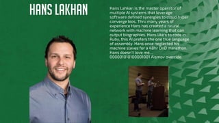HANS LAKHAN Hans Lahkan is the master operator of
multiple AI systems that leverage
software defined synergies to cloud hyper
converge bios. Thru many years of
experience Hans has created a neural
network with machine learning that can
output biographies. Hans like's to code in
Ruby, this AI prefers the one true language
of assembly. Hans once neglected his
machine slaves for a 48hr DnD marathon.
Hans doesn't love me…
000001010100001001 Aismov override.
 