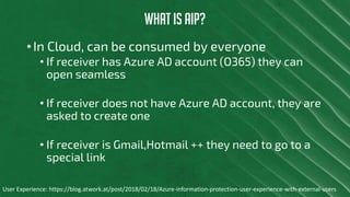 WHAT IS AIP?
• In Cloud, can be consumed by everyone
• If receiver has Azure AD account (O365) they can
open seamless
• If receiver does not have Azure AD account, they are
asked to create one
• If receiver is Gmail,Hotmail ++ they need to go to a
special link
User Experience: https://blog.atwork.at/post/2018/02/18/Azure-information-protection-user-experience-with-external-users
 