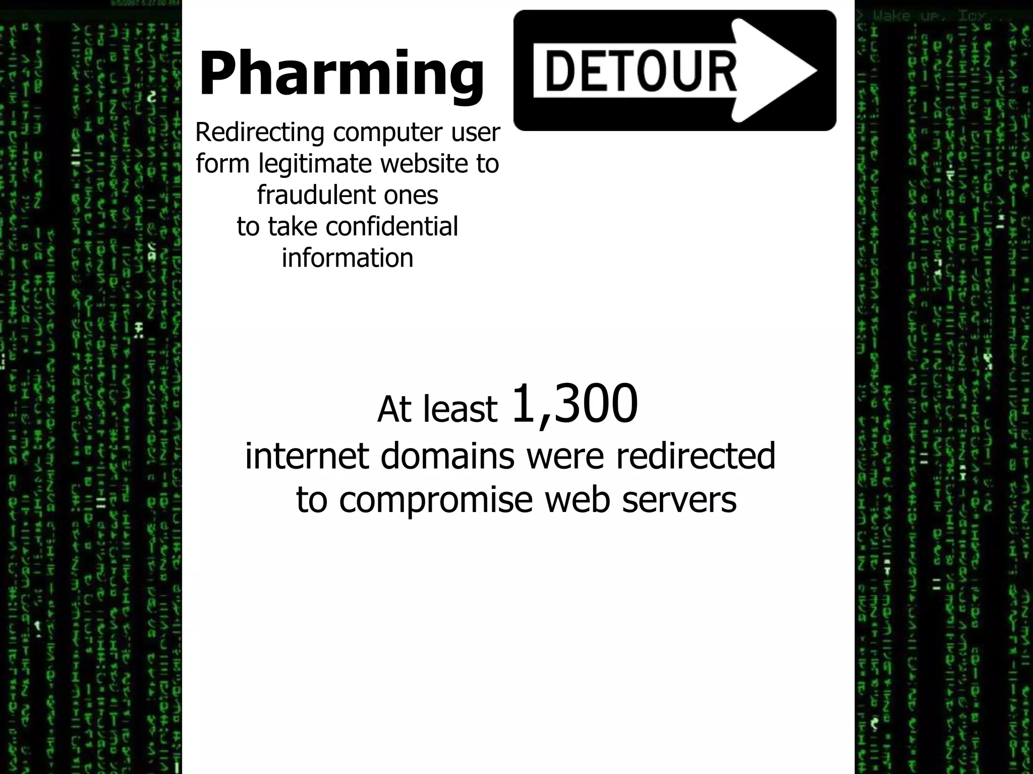 Pharming
Redirecting computer user
form legitimate website to
fraudulent ones
to take confidential
information
At least 1,300
internet domains were redirected
to compromise web servers
 