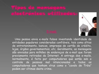 E-mail: Uma pessoa envia e-mails falsos inventando identidade de entidades populares consideradas confiáveis, tais como sítios de entretenimento, bancos, empresas de cartão de crédito, lojas, órgãos governamentais, etc. Geralmente, as mensagens são enviadas para milhões de endereços de e-mail que foram previamente retirados da Internet. A entrega dos e-mails, normalmente, é feita por computadores que estão sob o controle de pessoas mal intencionadas e todos os computadores que tenham vírus como o “cavalo de Tróia” podem ser vítimas deste crime. 
