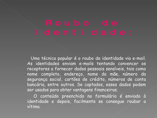 Roubo de Identidade: Uma técnica popular é o roubo de identidade via e-mail. As identidades enviam e-mails tentando convencer os receptores a fornecer dados pessoais sensíveis, tais como nome completo, endereço, nome da mãe, número da segurança social, cartões de crédito, números de conta bancária, entre outros. Se captados, esses dados podem ser usados para obter vantagens financeiras.   O conteúdo preenchido no formulário é enviado à identidade e depois, facilmente se consegue roubar a vítima. 