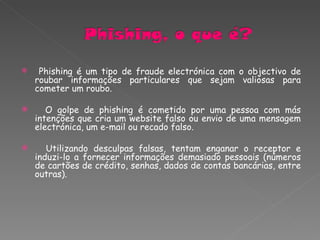 Phishing é um tipo de fraude electrónica com o objectivo de roubar informações particulares que sejam valiosas para cometer um roubo. O golpe de phishing é cometido por uma pessoa com más intenções que cria um website falso ou envio de uma mensagem electrónica, um e-mail ou recado falso.  Utilizando desculpas falsas, tentam enganar o receptor e induzi-lo a fornecer informações demasiado pessoais (números de cartões de crédito, senhas, dados de contas bancárias, entre outras). 