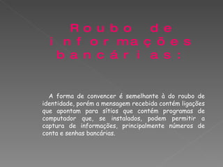 Roubo de informações bancárias: A forma de convencer é semelhante à do roubo de identidade, porém a mensagem recebida contém ligações que apontam para sítios que contém programas de computador que, se instalados, podem permitir a captura de informações, principalmente números de conta e senhas bancárias. 
