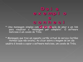 * Uma mensagem simples com uma declaração de amor e um link para visualizar a "mensagem por completo". O software malicioso é um cavalo de Tróia. * Mensagem que traz um suposto cartão virtual do serviço Cartões Hotmail (que não existe). Ao clicar sobre a imagem de um cão  usuário é levado a copiar o software malicioso, um cavalo de Tróia. Dois exemplos conhecidos :  