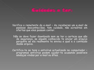 Verifica o remetente do e-mail – Ao receberes um e-mail de pessoas desconhecidas, tem cuidado, não acredites em ofertas que eles possam conter. Não se deve fazer downloads sem se ter a certeza que são de segurança, se alguém conhecido te enviar um arquivo pergunta se ela realmente te enviou e qual e o conteúdo desse arquivo. Certifica-te se tens o antivírus actualizado no computador – programas antivírus podem ajudar-te acusando possíveis ameaças vindas por e-mail ou sites. 