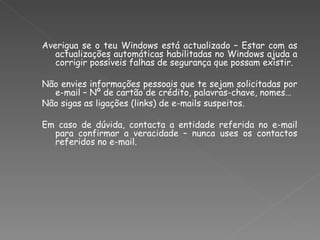 Averigua se o teu Windows está actualizado – Estar com as actualizações automáticas habilitadas no Windows ajuda a corrigir possíveis falhas de segurança que possam existir. Não envies informações pessoais que te sejam solicitadas por e-mail – Nº de cartão de crédito, palavras-chave, nomes… Não sigas as ligações (links) de e-mails suspeitos. Em caso de dúvida, contacta a entidade referida no e-mail para confirmar a veracidade – nunca uses os contactos referidos no e-mail. 