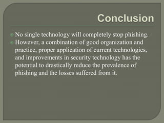  No single technology will completely stop phishing.
 However, a combination of good organization and
practice, proper application of current technologies,
and improvements in security technology has the
potential to drastically reduce the prevalence of
phishing and the losses suffered from it.
 