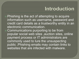  Phishing is the act of attempting to acquire
information such as username, password and
credit card details as a trustworthy entity in an
electronic communication.
 Communications purporting to be from
popular social web sites ,auction sites, online
payment process or IT administrators are
commonly used to lure the unsuspecting
public .Phishing emails may contain links to
websites that are infected with malware.
 