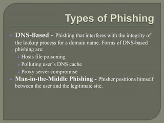  DNS-Based - Phishing that interferes with the integrity of
the lookup process for a domain name. Forms of DNS-based
phishing are:
 Hosts file poisoning
 Polluting user’s DNS cache
 Proxy server compromise
 Man-in-the-Middle Phishing - Phisher positions himself
between the user and the legitimate site.
 