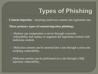  Content-Injection – Inserting malicious content into legitimate site.
Three primary types of content-injection phishing:
 Hackers can compromise a server through a security
vulnerability and replace or augment the legitimate content with
malicious content.
 Malicious content can be inserted into a site through a cross-site
scripting vulnerability.
Malicious actions can be performed on a site through a SQL
injection vulnerability.
 